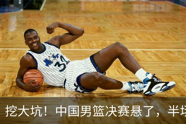 挖大坑！中国男篮决赛悬了，半场落后19分，原因揭晓 2数据拉胯！